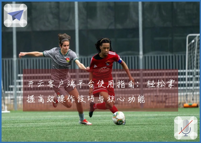 开云客户端平台使用指南：轻松掌握高效操作技巧与核心功能